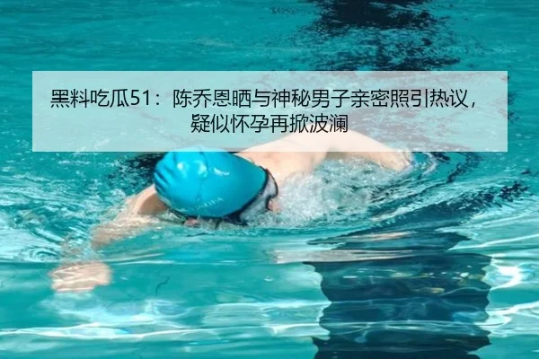 黑料吃瓜51：陈乔恩晒与神秘男子亲密照引热议，疑似怀孕再掀波澜